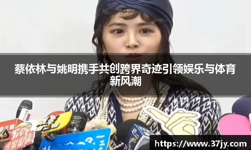 蔡依林与姚明携手共创跨界奇迹引领娱乐与体育新风潮