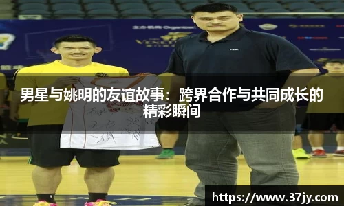 男星与姚明的友谊故事：跨界合作与共同成长的精彩瞬间