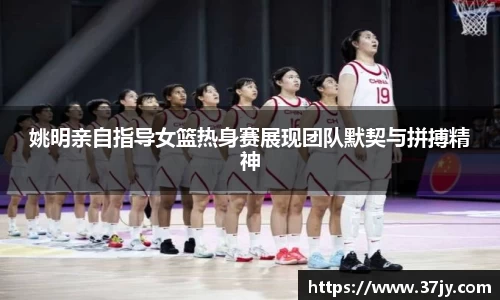 姚明亲自指导女篮热身赛展现团队默契与拼搏精神