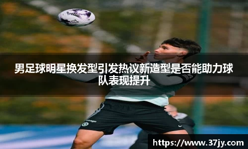 男足球明星换发型引发热议新造型是否能助力球队表现提升