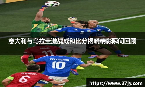 意大利与乌拉圭激战成和比分揭晓精彩瞬间回顾