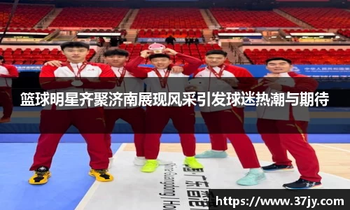 篮球明星齐聚济南展现风采引发球迷热潮与期待